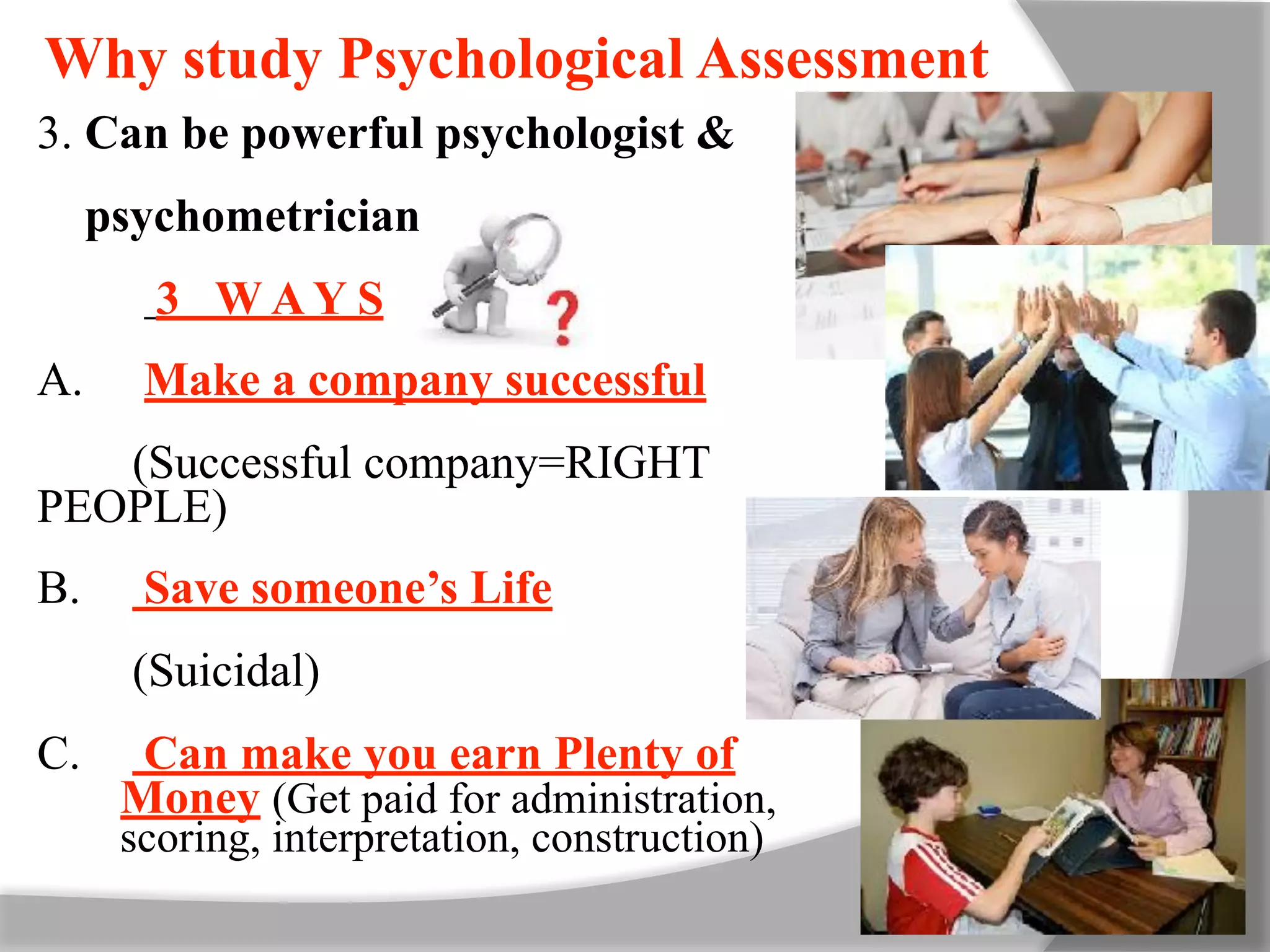 Why study Psychological Assessment
3. Can be powerful psychologist &
psychometrician
3 W A Y S
A. Make a company successful
(Successful company=RIGHT
PEOPLE)
B. Save someone’s Life
(Suicidal)
C. Can make you earn Plenty of
Money (Get paid for administration,
scoring, interpretation, construction)
 