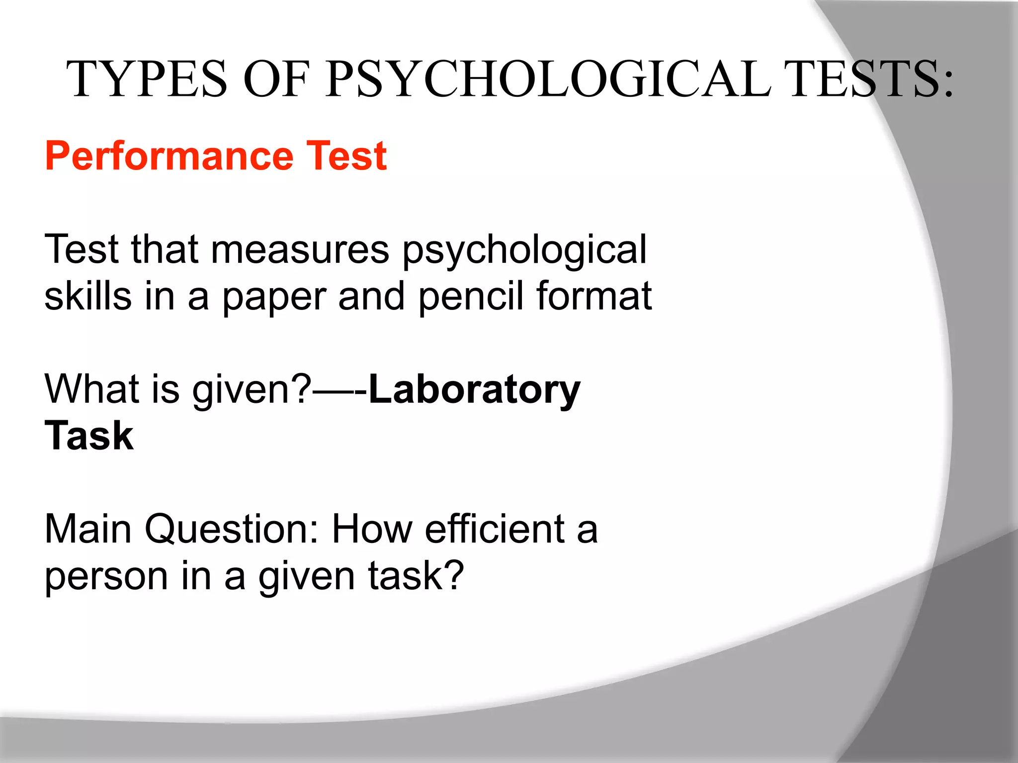 TYPES OF PSYCHOLOGICAL TESTS:
Performance Test
Test that measures psychological
skills in a paper and pencil format
What is given?—-Laboratory
Task
Main Question: How efficient a
person in a given task?
 