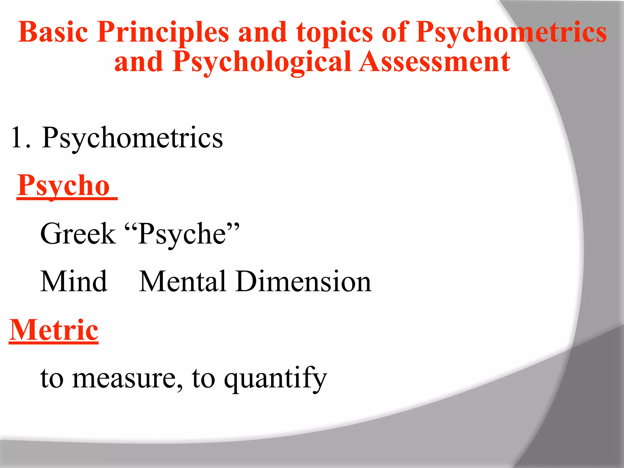 Basic Principles and topics of Psychometrics
and Psychological Assessment
1. Psychometrics
Psycho
Greek “Psyche”
Mind Mental Dimension
Metric
to measure, to quantify
 