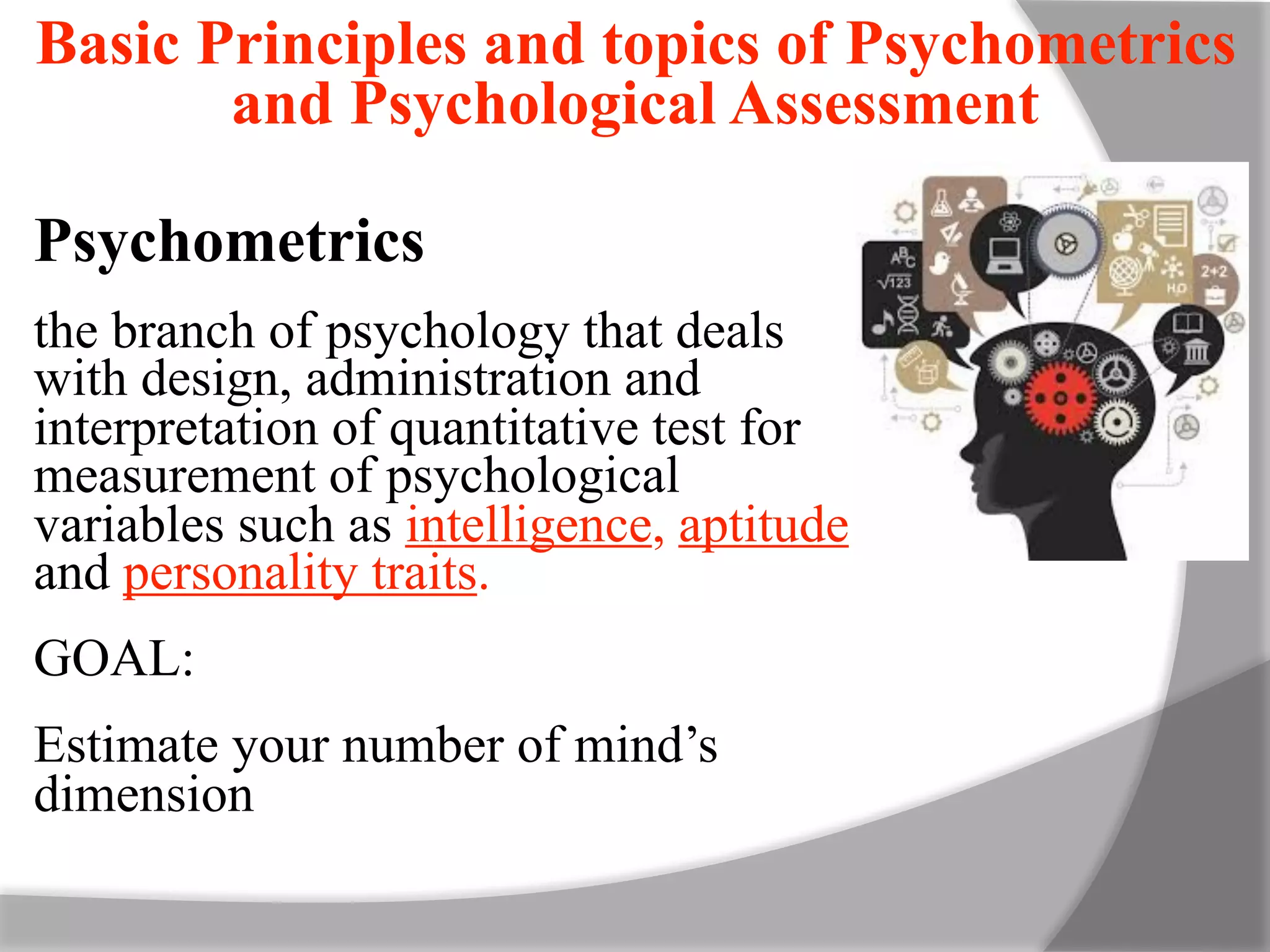Psychometrics
the branch of psychology that deals
with design, administration and
interpretation of quantitative test for
measurement of psychological
variables such as intelligence, aptitude
and personality traits.
GOAL:
Estimate your number of mind’s
dimension
Basic Principles and topics of Psychometrics
and Psychological Assessment
 