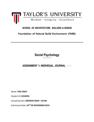 SCHOOL OF ARCHITECTURE, BUILDING & DESIGN 
Foundation of Natural Build Environment (FNBE) 
Social Psychology 
[PSYC0103] 
ASSIGNMENT 1: INDIVIDUAL JOURNAL (20%) 
Name: TAN YINCY 
Student ID: 0318355 
Group/ Session: MONDAY 8AM – 10 AM 
Submission Date: 10TH OF NOVEMBER 2014 
 