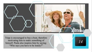 14
Tripp is encouraged to buy a boat, therefore
motivating him to make something of
himself. Paula also inspires him by saying;
“Who says you have to be lonely?”
 