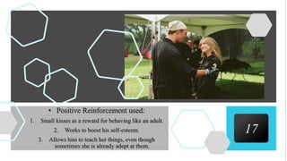 17
• Positive Reinforcement used:
1. Small kisses as a reward for behaving like an adult.
2. Works to boost his self-esteem.
3. Allows him to teach her things, even though
sometimes she is already adept at them.
 