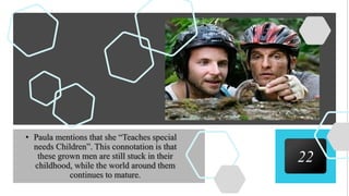 22
• Paula mentions that she “Teaches special
needs Children”. This connotation is that
these grown men are still stuck in their
childhood, while the world around them
continues to mature.
 