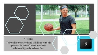 8
• Tripp
Thirty-five-years-old and still lives with his
parents, he doesn’t want a serious
relationship, only to have fun.
 