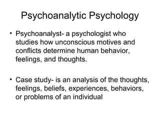 Psychoanalytic Psychology
• Psychoanalyst- a psychologist who
studies how unconscious motives and
conflicts determine human behavior,
feelings, and thoughts.
• Case study- is an analysis of the thoughts,
feelings, beliefs, experiences, behaviors,
or problems of an individual
 