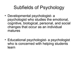 Subfields of Psychology
• Developmental psychologist- a
psychologist who studies the emotional,
cognitive, biological, personal, and social
changes that occur as an individual
matures
• Educational psychologist- a psychologist
who is concerned with helping students
learn
 