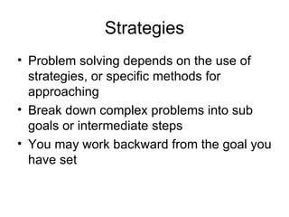Strategies Problem solving depends on the use of strategies, or specific methods for approaching Break down complex problems into sub goals or intermediate steps You may work backward from the goal you have set 