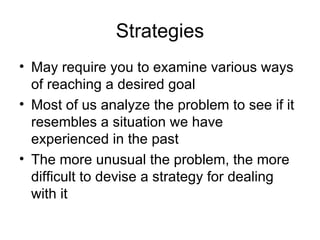 Strategies May require you to examine various ways of reaching a desired goal Most of us analyze the problem to see if it resembles a situation we have experienced in the past The more unusual the problem, the more difficult to devise a strategy for dealing with it 