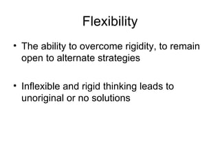 Flexibility The ability to overcome rigidity, to remain open to alternate strategies Inflexible and rigid thinking leads to unoriginal or no solutions 