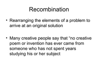 Recombination Rearranging the elements of a problem to arrive at an original solution Many creative people say that “no creative poem or invention has ever came from someone who has not spent years studying his or her subject 