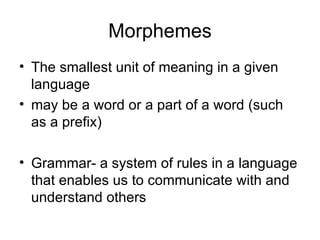 Morphemes The smallest unit of meaning in a given language may be a word or a part of a word (such as a prefix) Grammar- a system of rules in a language that enables us to communicate with and understand others 