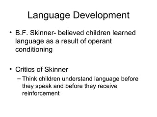 Language Development B.F. Skinner- believed children learned language as a result of operant conditioning Critics of Skinner Think children understand language before they speak and before they receive reinforcement 