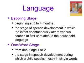 Language Babbling Stage beginning at 3 to 4 months the stage of speech development in which the infant spontaneously utters various sounds at first unrelated to the household language One-Word Stage from about age 1 to 2 the stage in speech development during which a child speaks mostly in single words 