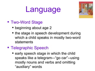 Language Two-Word Stage beginning about age 2 the stage in speech development during which a child speaks in mostly two-word statements Telegraphic Speech early speech stage in which the child speaks like a telegram-–“go car”--using mostly nouns and verbs and omitting “auxiliary” words 