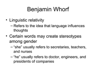 Benjamin Whorf Linguistic relativity Refers to the idea that language influences thoughts Certain words may create stereotypes among gender “ she” usually refers to secretaries, teachers, and nurses “ he” usually refers to doctor, engineers, and presidents of companies 