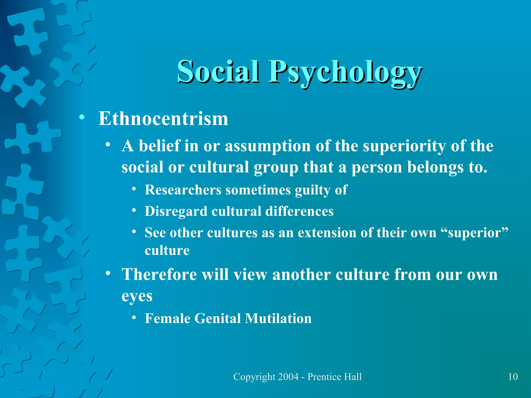 Social Psychology
• Ethnocentrism
• A belief in or assumption of the superiority of the
social or cultural group that a person belongs to.
• Researchers sometimes guilty of
• Disregard cultural differences
• See other cultures as an extension of their own “superior”
culture

• Therefore will view another culture from our own
eyes
• Female Genital Mutilation

Copyright 2004 - Prentice Hall

10

 