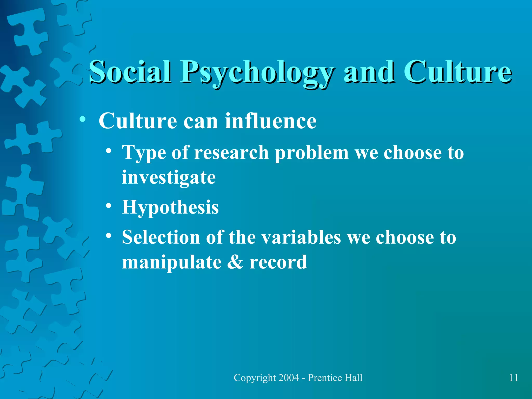 Social Psychology and Culture
• Culture can influence
• Type of research problem we choose to
investigate
• Hypothesis
• Selection of the variables we choose to
manipulate & record

Copyright 2004 - Prentice Hall

11

 