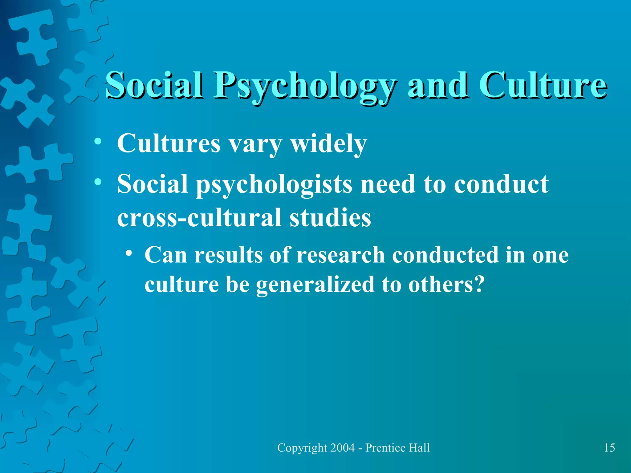 Social Psychology and Culture
• Cultures vary widely
• Social psychologists need to conduct
cross-cultural studies
• Can results of research conducted in one
culture be generalized to others?

Copyright 2004 - Prentice Hall

15

 