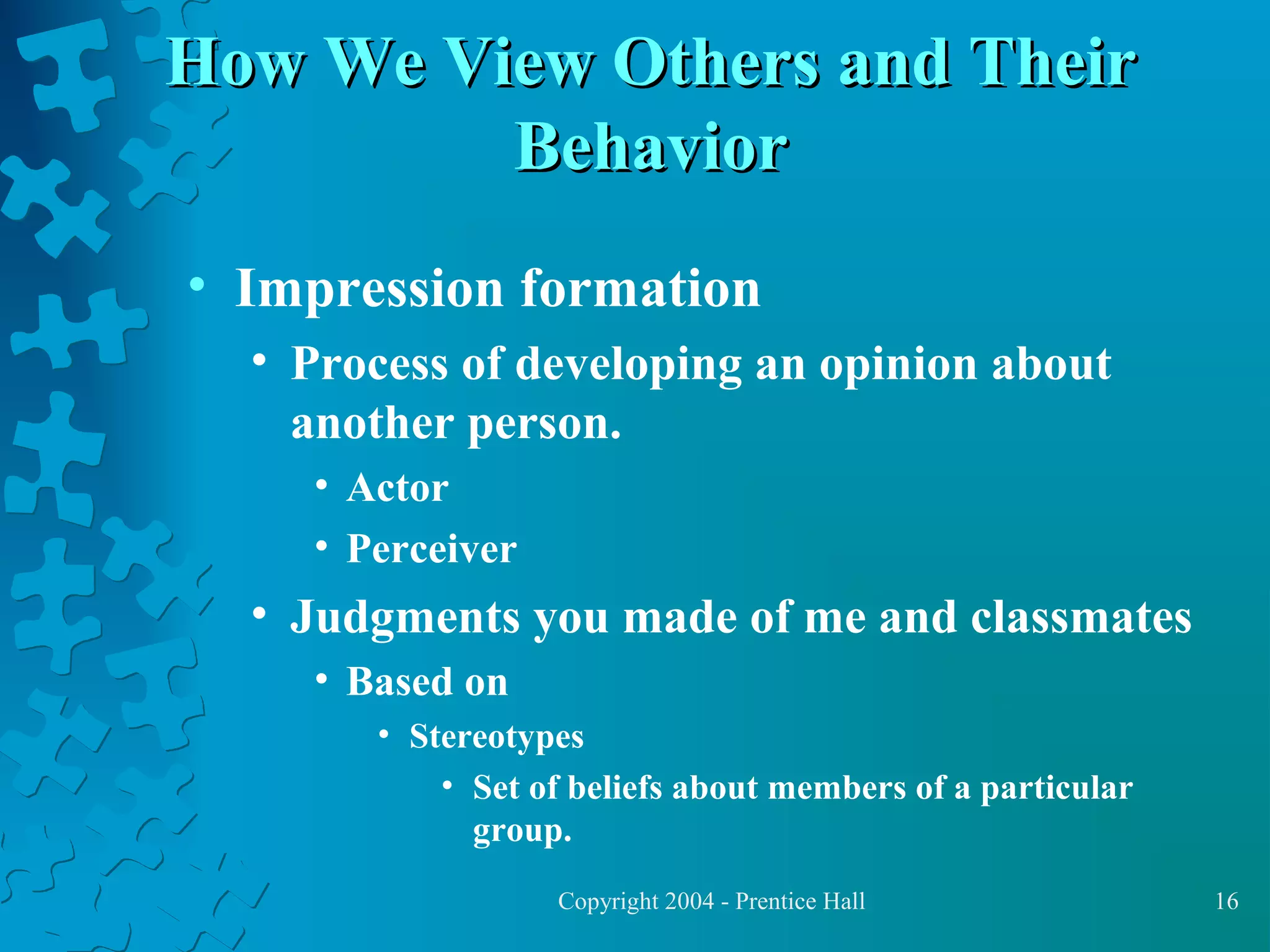 How We View Others and Their
Behavior
• Impression formation
• Process of developing an opinion about
another person.
• Actor
• Perceiver

• Judgments you made of me and classmates
• Based on
• Stereotypes
• Set of beliefs about members of a particular
group.
Copyright 2004 - Prentice Hall

16

 