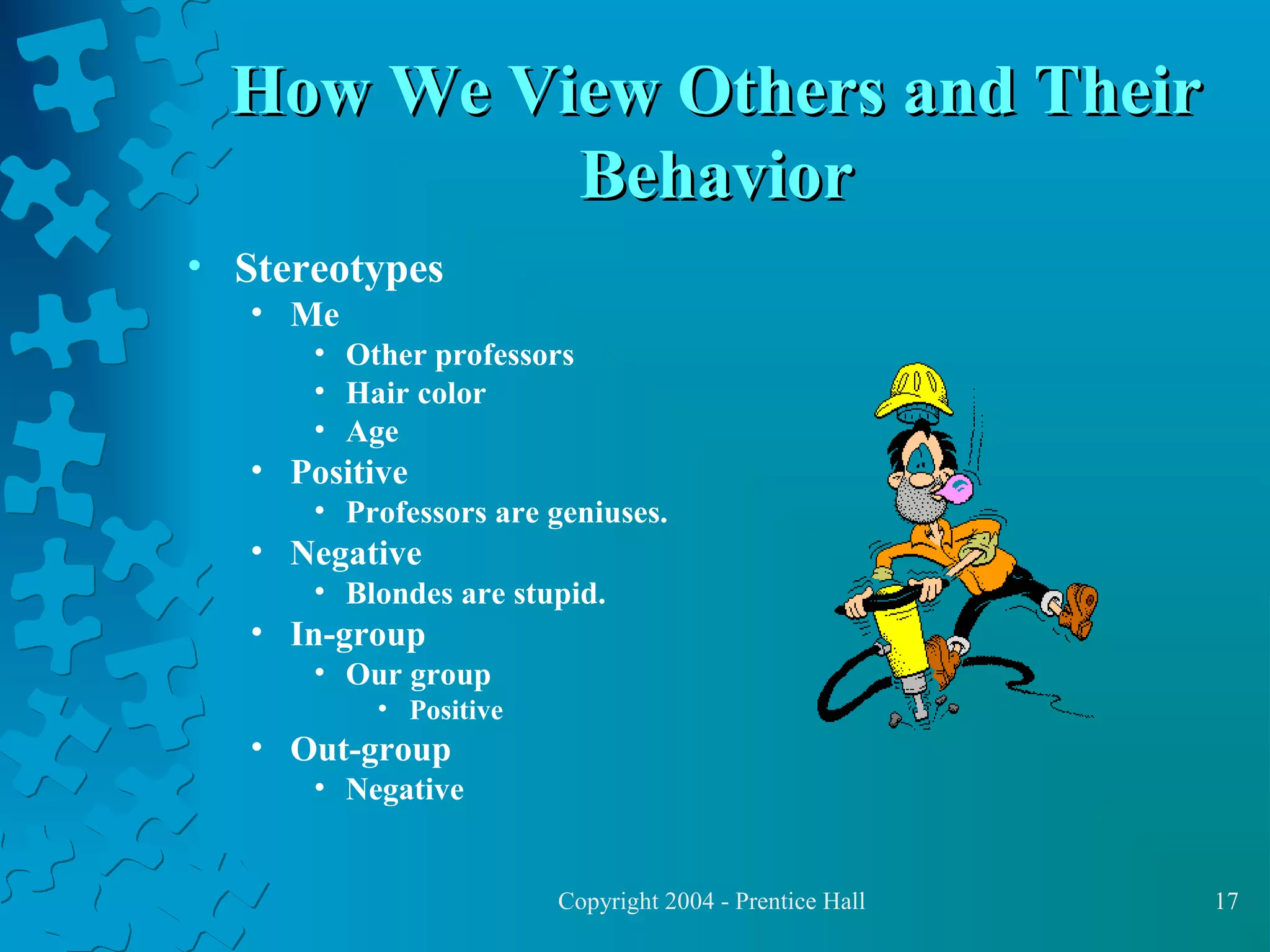 How We View Others and Their
Behavior
• Stereotypes
• Me
• Other professors
• Hair color
• Age

• Positive
• Professors are geniuses.

• Negative
• Blondes are stupid.

• In-group
• Our group
• Positive

• Out-group
• Negative

Copyright 2004 - Prentice Hall

17

 