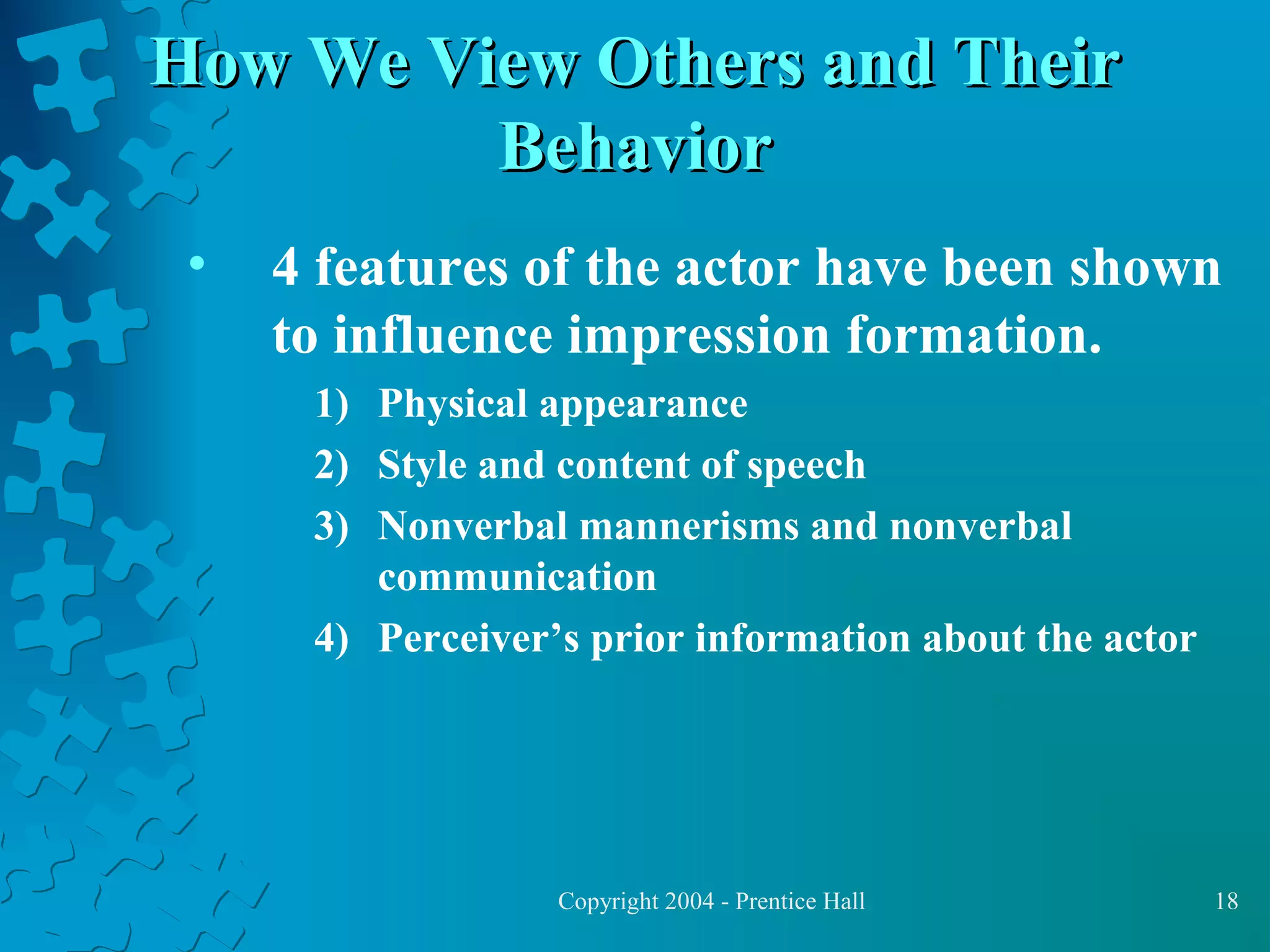 How We View Others and Their
Behavior
•

4 features of the actor have been shown
to influence impression formation.
1) Physical appearance
2) Style and content of speech
3) Nonverbal mannerisms and nonverbal
communication
4) Perceiver’s prior information about the actor

Copyright 2004 - Prentice Hall

18

 