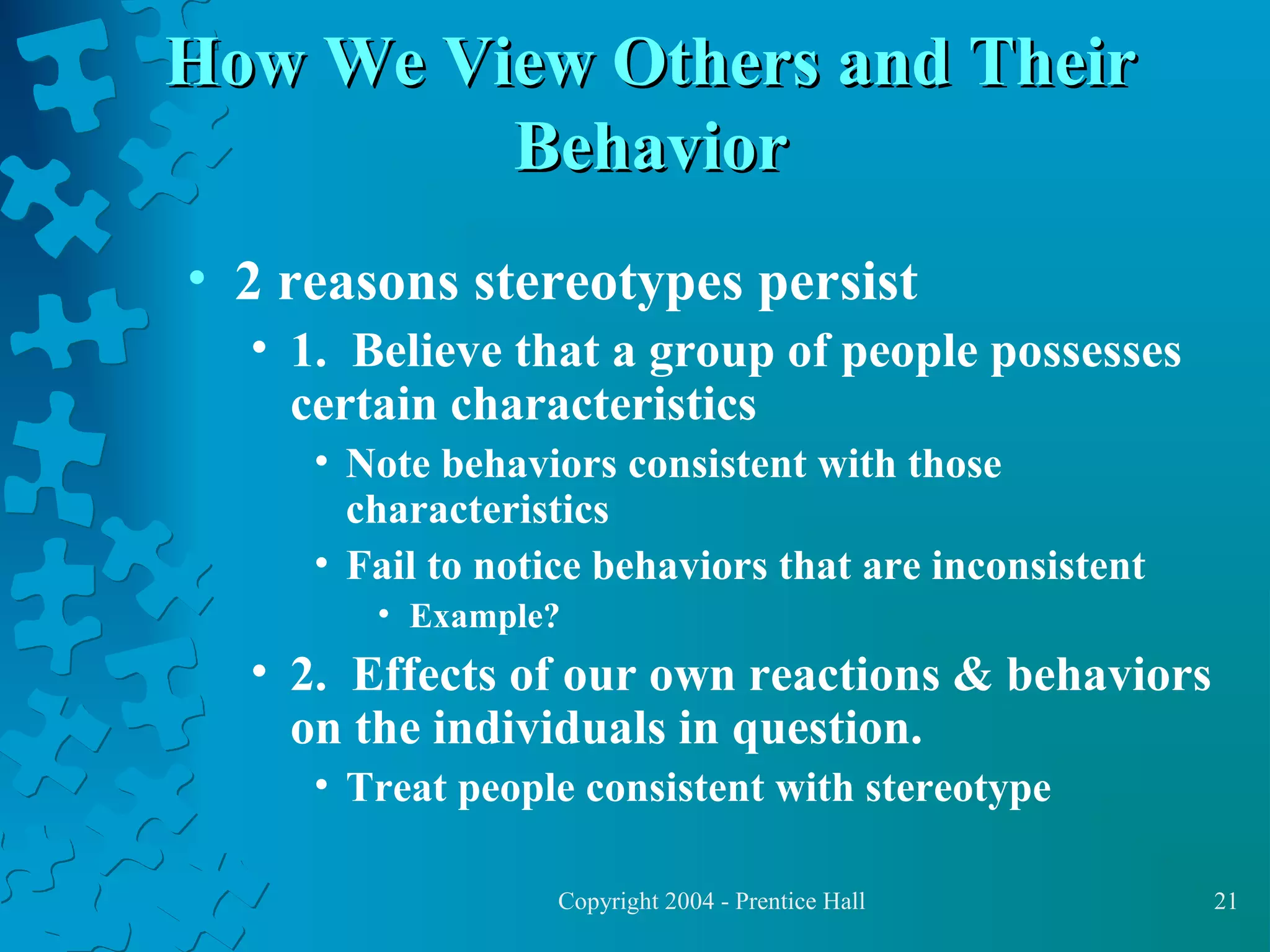 How We View Others and Their
Behavior
• 2 reasons stereotypes persist
• 1. Believe that a group of people possesses
certain characteristics
• Note behaviors consistent with those
characteristics
• Fail to notice behaviors that are inconsistent
• Example?

• 2. Effects of our own reactions & behaviors
on the individuals in question.
• Treat people consistent with stereotype
Copyright 2004 - Prentice Hall

21

 