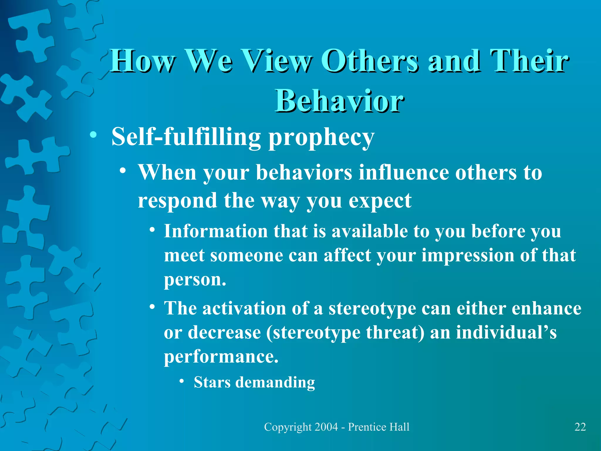 How We View Others and Their
Behavior

• Self-fulfilling prophecy

• When your behaviors influence others to
respond the way you expect
• Information that is available to you before you
meet someone can affect your impression of that
person.
• The activation of a stereotype can either enhance
or decrease (stereotype threat) an individual’s
performance.
• Stars demanding
Copyright 2004 - Prentice Hall

22

 