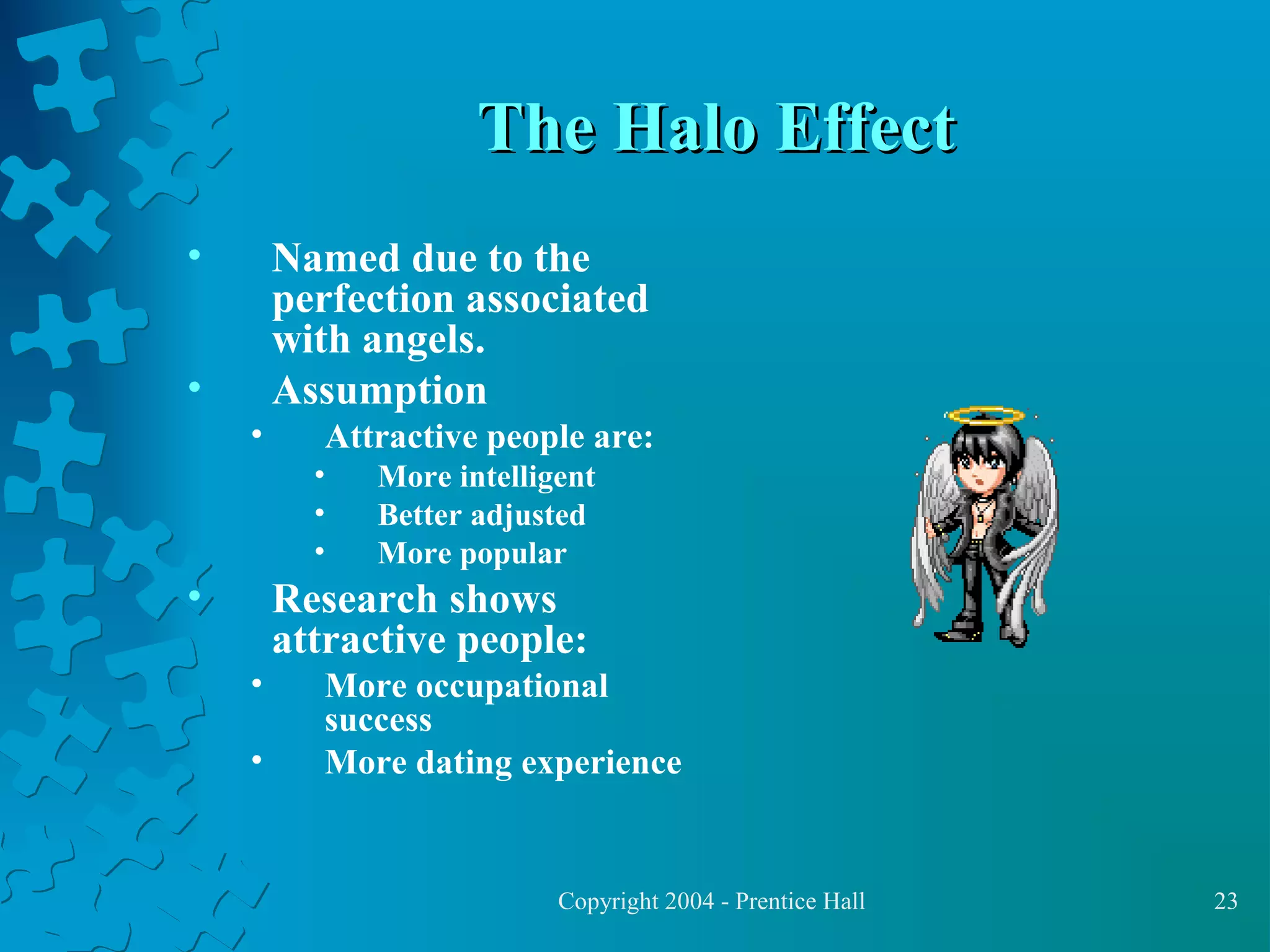 The Halo Effect
•

Named due to the
perfection associated
with angels.
Assumption

•
•

Attractive people are:
•
•
•

•

More intelligent
Better adjusted
More popular

Research shows
attractive people:
•
•

More occupational
success
More dating experience

Copyright 2004 - Prentice Hall

23

 