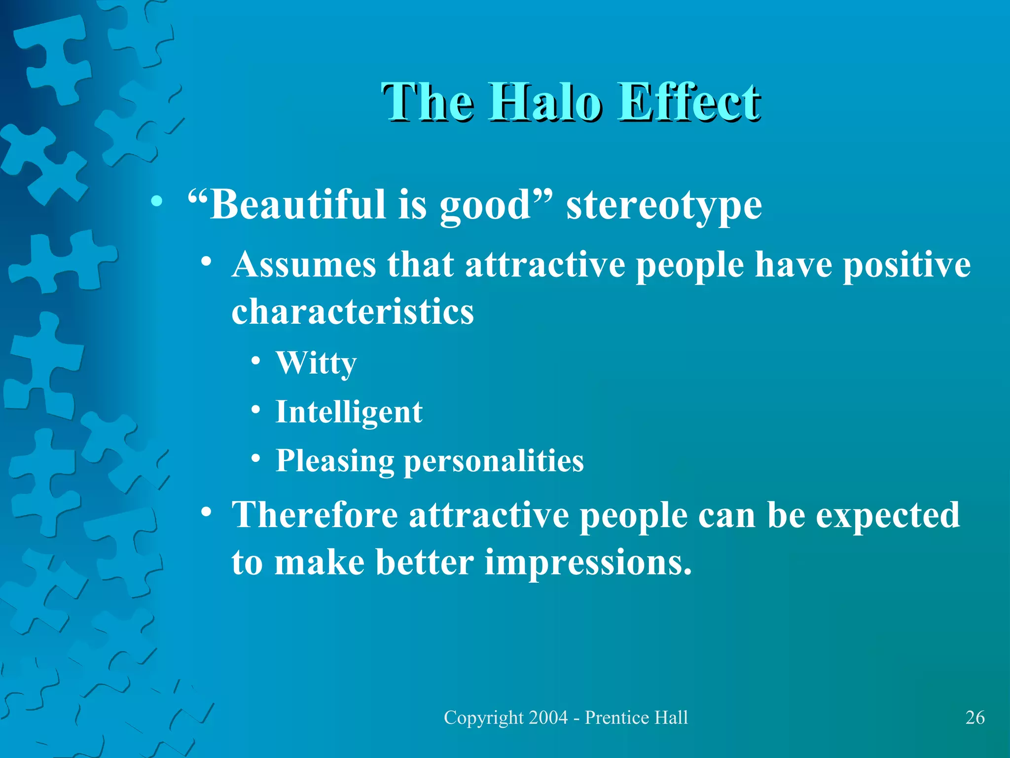 The Halo Effect
• “Beautiful is good” stereotype
• Assumes that attractive people have positive
characteristics
• Witty
• Intelligent
• Pleasing personalities

• Therefore attractive people can be expected
to make better impressions.

Copyright 2004 - Prentice Hall

26

 