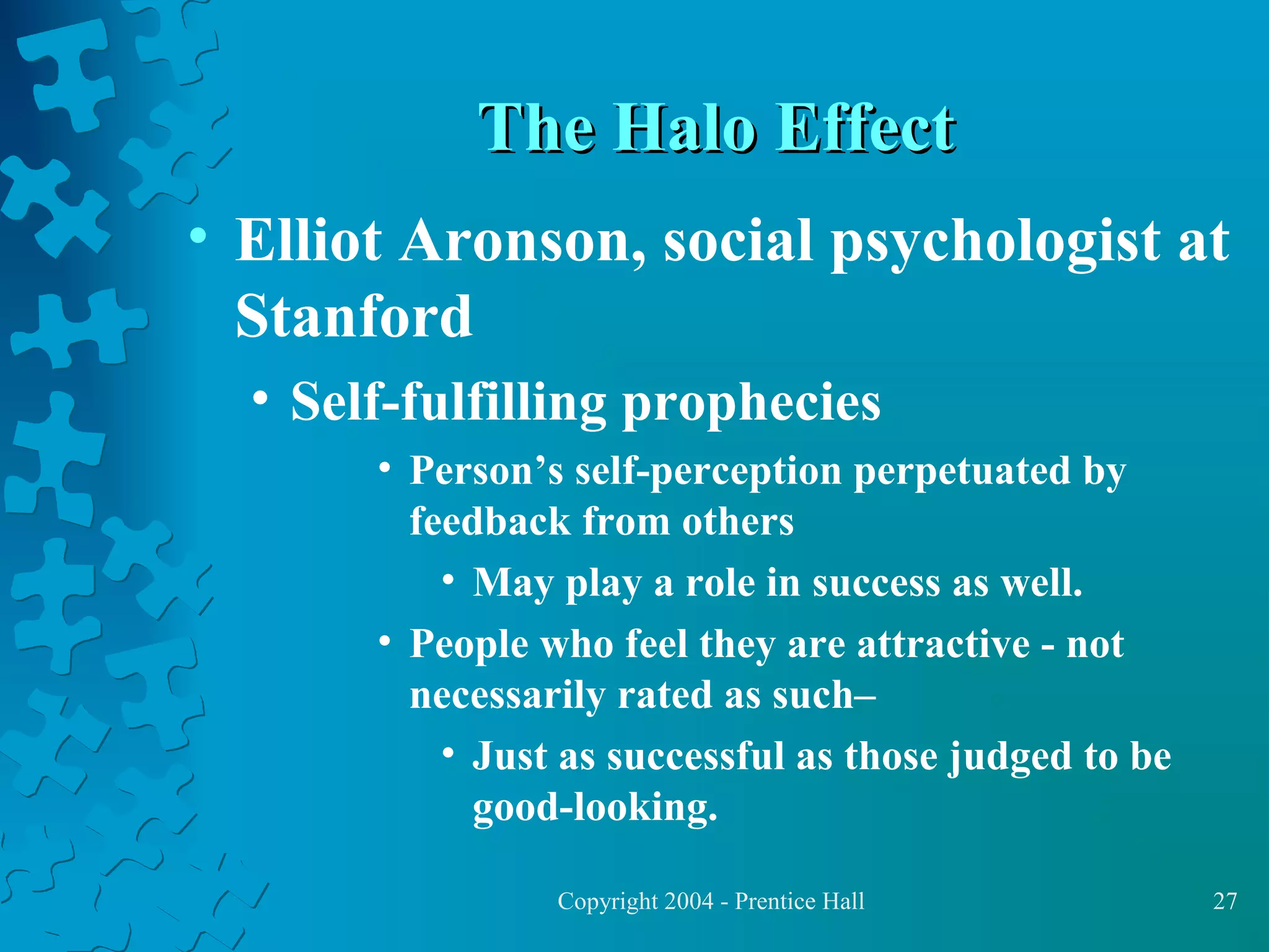 The Halo Effect
• Elliot Aronson, social psychologist at
Stanford
• Self-fulfilling prophecies
• Person’s self-perception perpetuated by
feedback from others
• May play a role in success as well.
• People who feel they are attractive - not
necessarily rated as such–
• Just as successful as those judged to be
good-looking.
Copyright 2004 - Prentice Hall

27

 