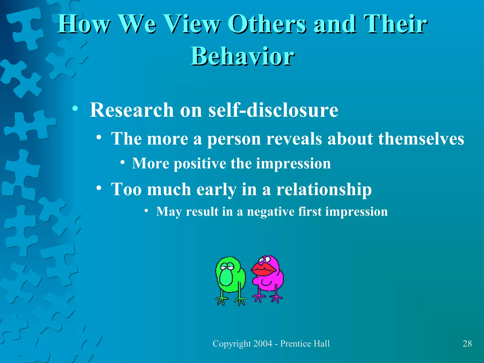 How We View Others and Their
Behavior
• Research on self-disclosure
• The more a person reveals about themselves
• More positive the impression

• Too much early in a relationship
• May result in a negative first impression

Copyright 2004 - Prentice Hall

28

 