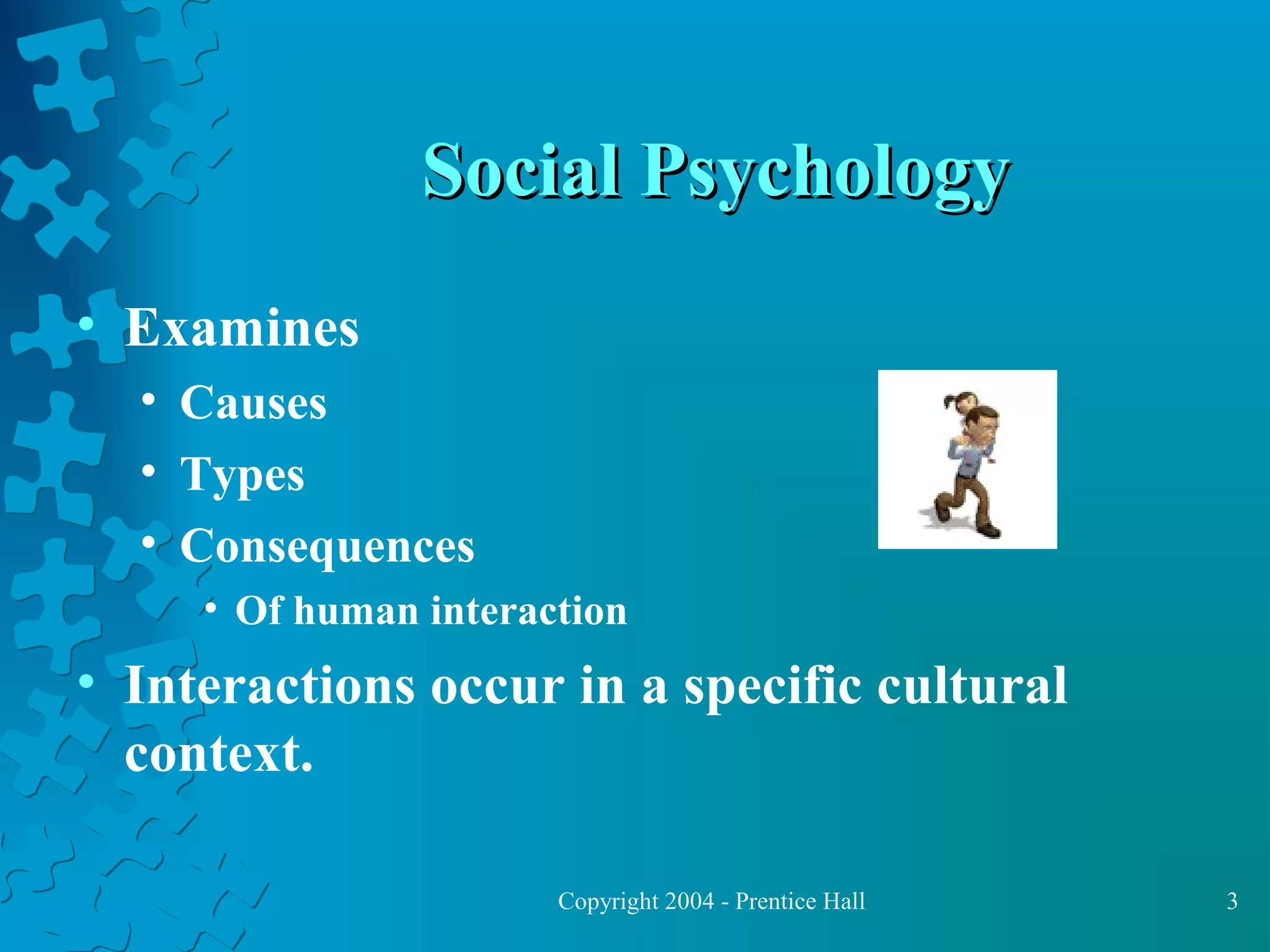 Social Psychology
• Examines
• Causes
• Types
• Consequences
• Of human interaction

• Interactions occur in a specific cultural
context.
Copyright 2004 - Prentice Hall

3

 