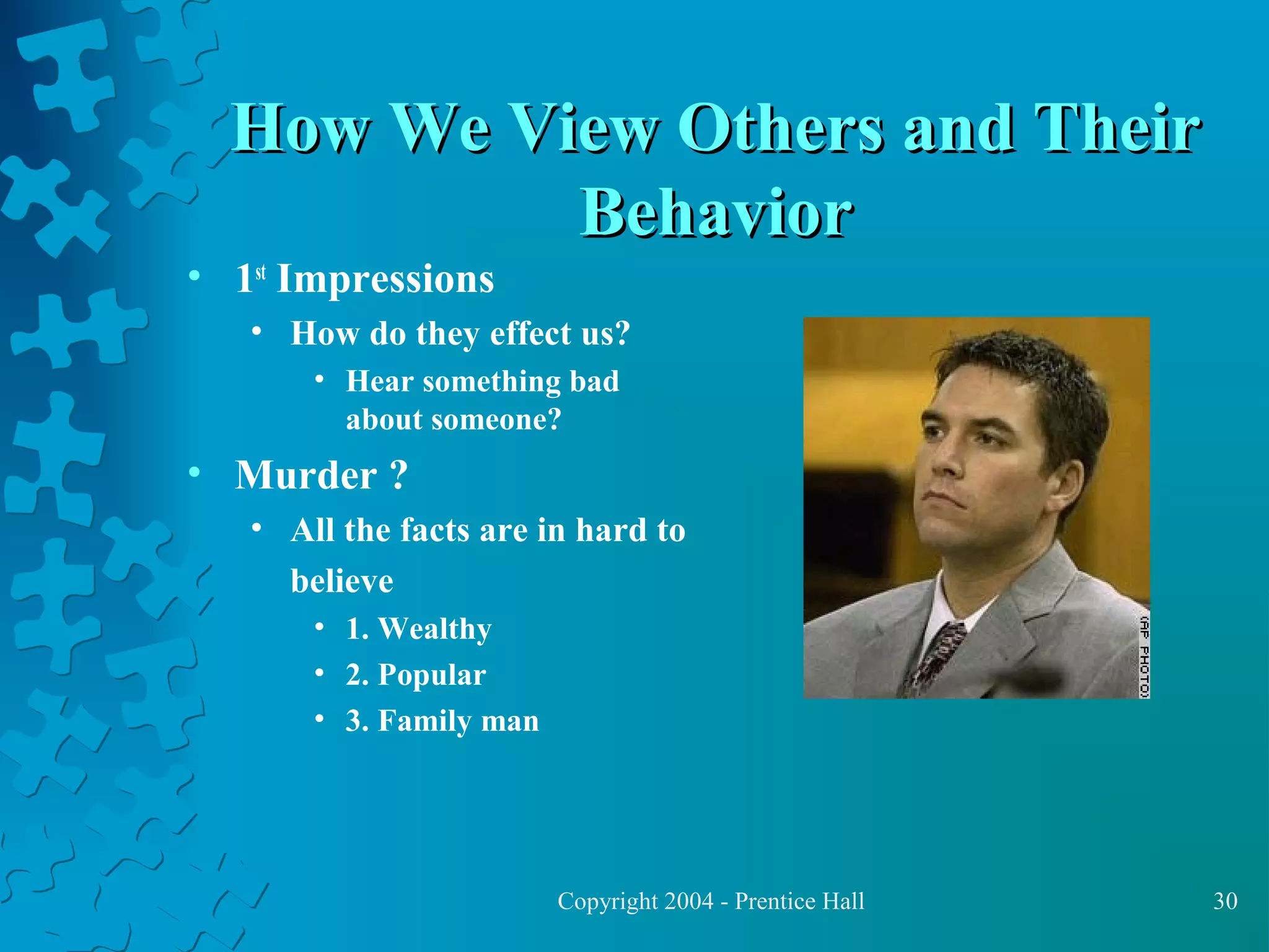 How We View Others and Their
Behavior

• 1st Impressions

• How do they effect us?
• Hear something bad
about someone?

• Murder ?
• All the facts are in hard to
believe
• 1. Wealthy
• 2. Popular
• 3. Family man

Copyright 2004 - Prentice Hall

30

 