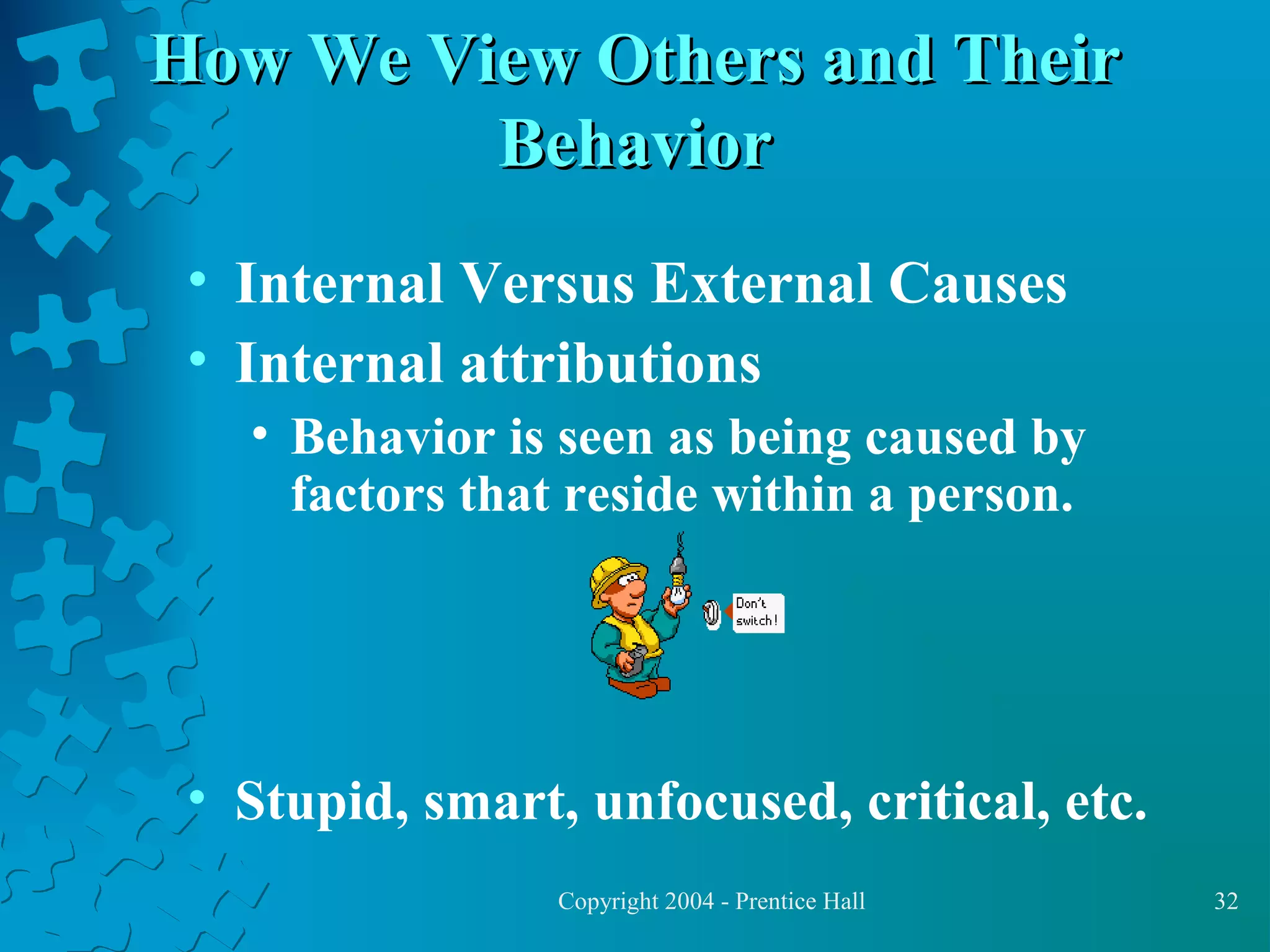 How We View Others and Their
Behavior
• Internal Versus External Causes
• Internal attributions
• Behavior is seen as being caused by
factors that reside within a person.

• Stupid, smart, unfocused, critical, etc.
Copyright 2004 - Prentice Hall

32

 