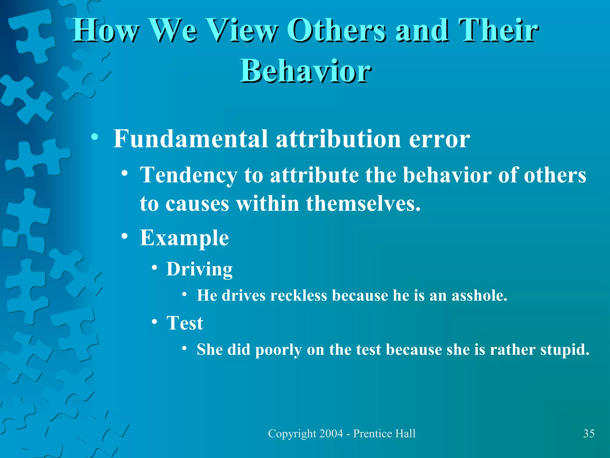 How We View Others and Their
Behavior
• Fundamental attribution error
• Tendency to attribute the behavior of others
to causes within themselves.
• Example
• Driving
• He drives reckless because he is an asshole.

• Test
• She did poorly on the test because she is rather stupid.

Copyright 2004 - Prentice Hall

35

 
