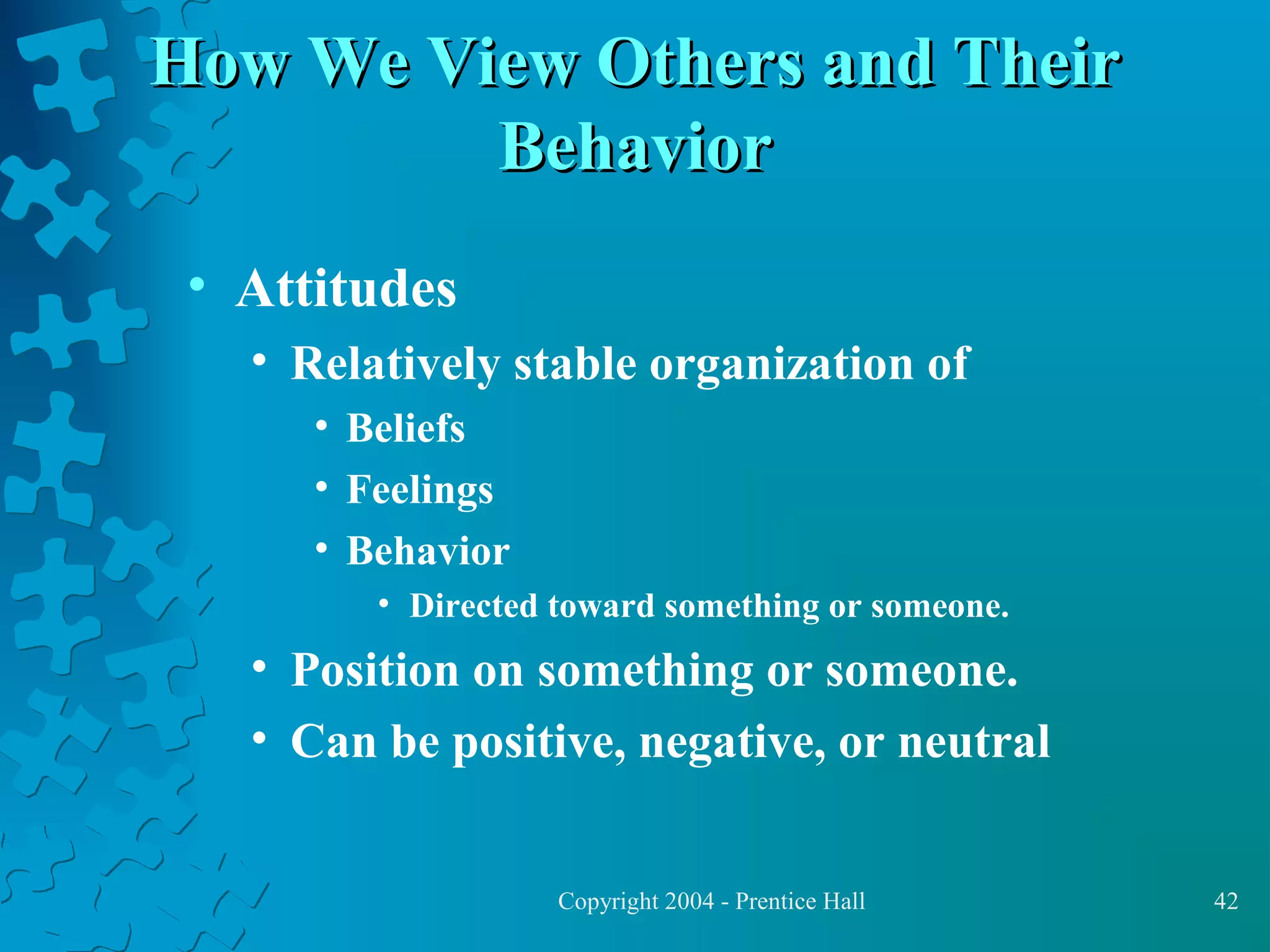 How We View Others and Their
Behavior
• Attitudes
• Relatively stable organization of
• Beliefs
• Feelings
• Behavior
• Directed toward something or someone.

• Position on something or someone.
• Can be positive, negative, or neutral
Copyright 2004 - Prentice Hall

42

 