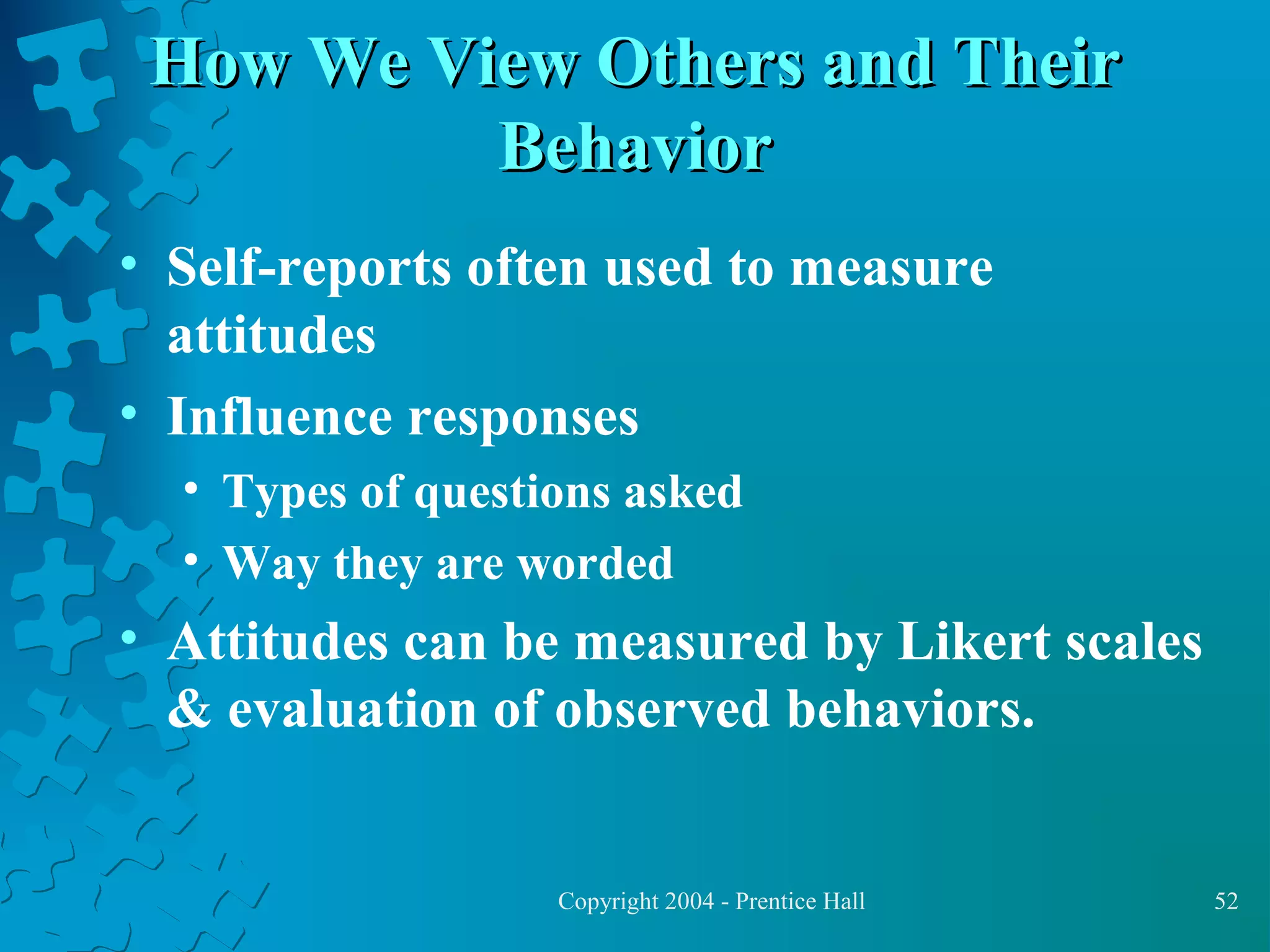 How We View Others and Their
Behavior
• Self-reports often used to measure
attitudes
• Influence responses
• Types of questions asked
• Way they are worded

• Attitudes can be measured by Likert scales
& evaluation of observed behaviors.

Copyright 2004 - Prentice Hall

52

 