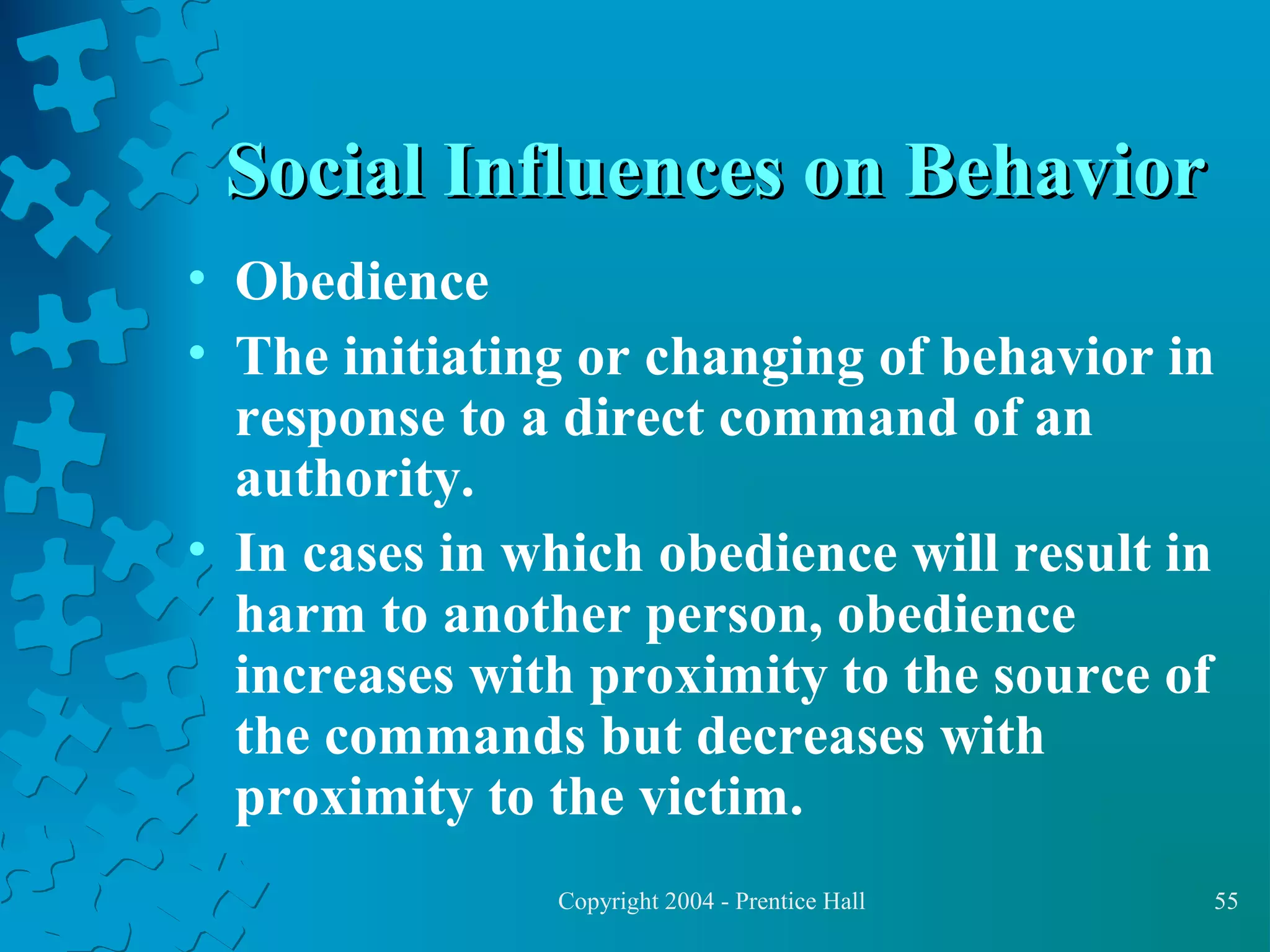 Social Influences on Behavior
• Obedience
• The initiating or changing of behavior in
response to a direct command of an
authority.
• In cases in which obedience will result in
harm to another person, obedience
increases with proximity to the source of
the commands but decreases with
proximity to the victim.
Copyright 2004 - Prentice Hall

55

 