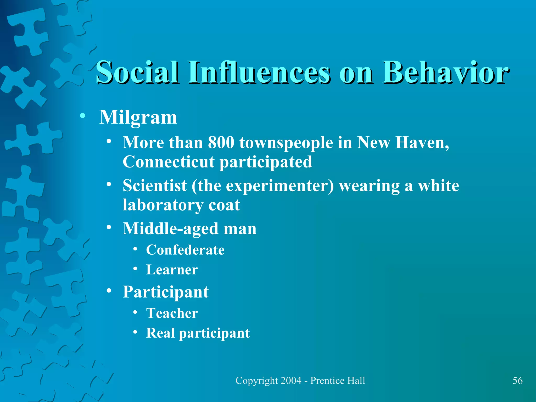 Social Influences on Behavior
• Milgram
• More than 800 townspeople in New Haven,
Connecticut participated
• Scientist (the experimenter) wearing a white
laboratory coat
• Middle-aged man
• Confederate
• Learner

• Participant
• Teacher
• Real participant
Copyright 2004 - Prentice Hall

56

 