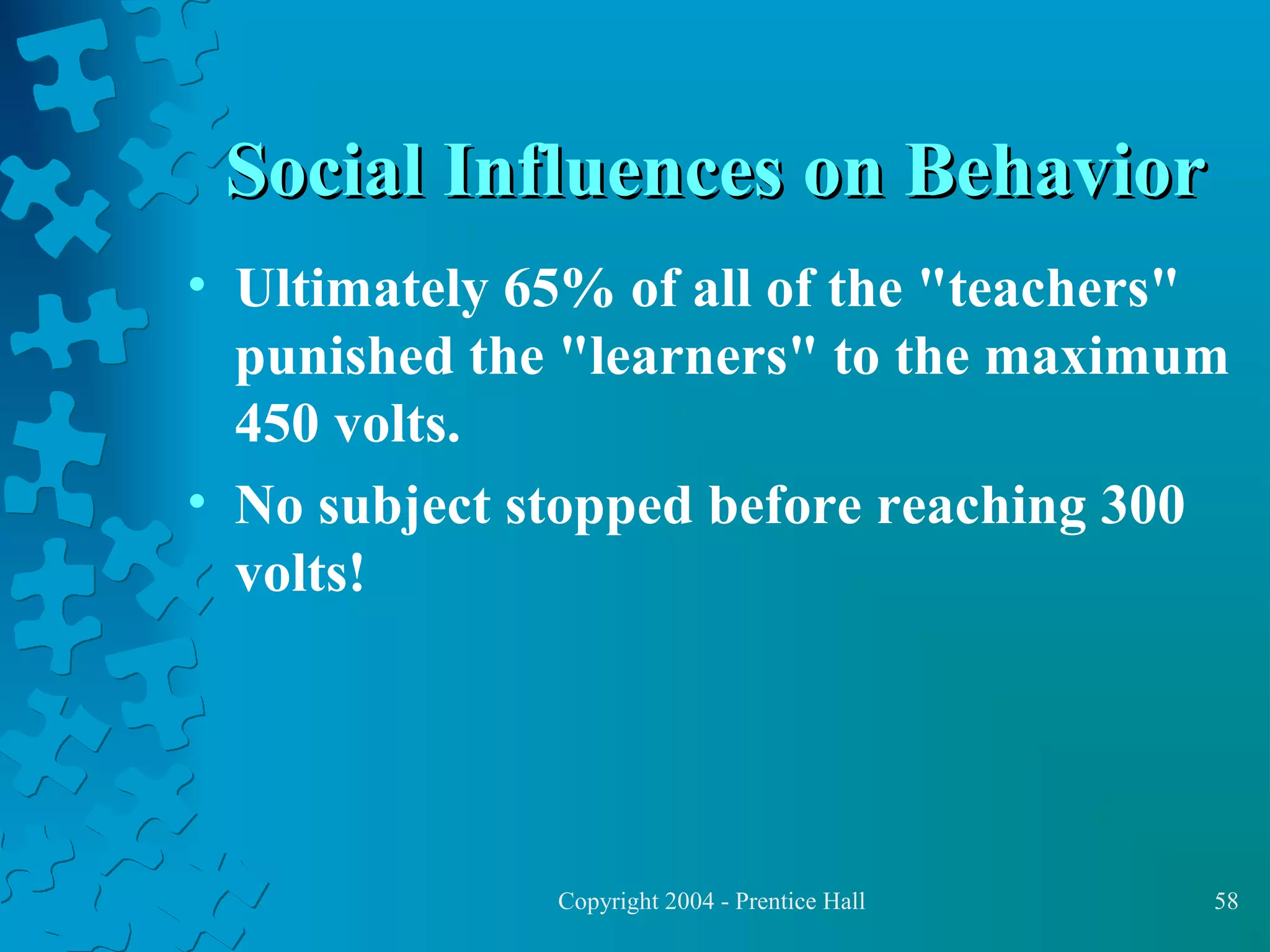 Social Influences on Behavior
• Ultimately 65% of all of the "teachers"
punished the "learners" to the maximum
450 volts.
• No subject stopped before reaching 300
volts!

Copyright 2004 - Prentice Hall

58

 