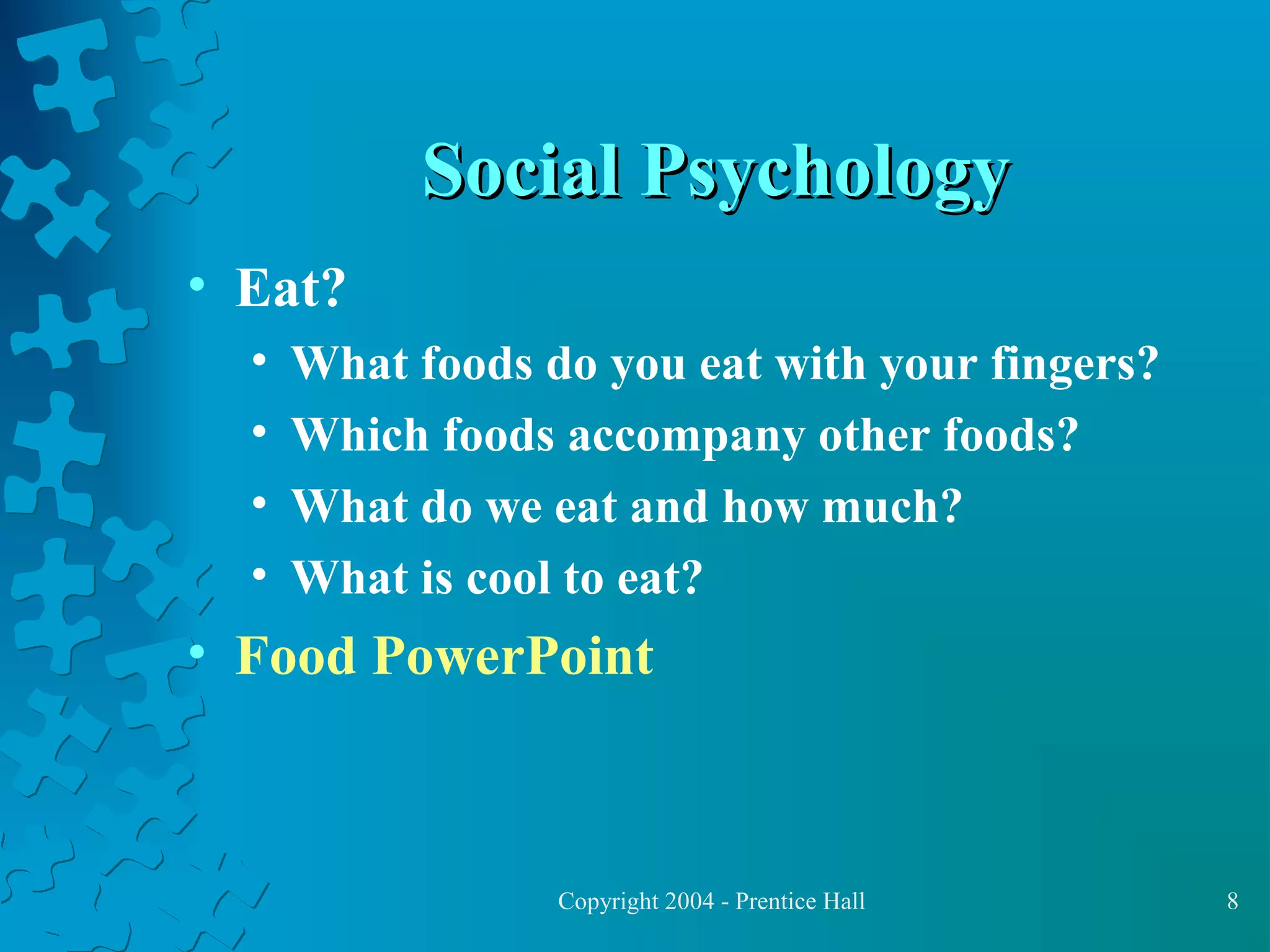 Social Psychology
• Eat?
•
•
•
•

What foods do you eat with your fingers?
Which foods accompany other foods?
What do we eat and how much?
What is cool to eat?

• Food PowerPoint

Copyright 2004 - Prentice Hall

8

 