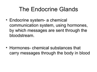The Endocrine Glands Endocrine system- a chemical communication system, using hormones, by which messages are sent through the bloodstream. Hormones- chemical substances that carry messages through the body in blood 