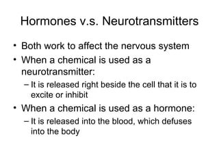 Hormones v.s. Neurotransmitters Both work to affect the nervous system When a chemical is used as a neurotransmitter: It is released right beside the cell that it is to excite or inhibit When a chemical is used as a hormone: It is released into the blood, which defuses into the body 