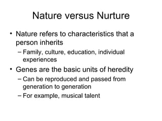 Nature versus Nurture Nature refers to characteristics that a person inherits Family, culture, education, individual experiences Genes are the basic units of heredity Can be reproduced and passed from generation to generation  For example, musical talent 