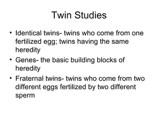 Twin Studies Identical twins- twins who come from one fertilized egg; twins having the same heredity Genes- the basic building blocks of heredity Fraternal twins- twins who come from two different eggs fertilized by two different sperm 