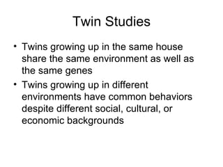 Twin Studies Twins growing up in the same house share the same environment as well as the same genes Twins growing up in different environments have common behaviors despite different social, cultural, or economic backgrounds 