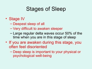 Stages of Sleep Stage IV Deepest sleep of all Very difficult to awaken sleeper Large regular delta waves occur 50% of the time when you are in this stage of sleep If you are awaken during this stage, you often feel disoriented Deep sleep is important to your physical or psychological well-being 