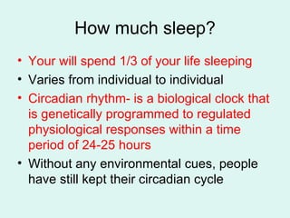 How much sleep? Your will spend 1/3 of your life sleeping Varies from individual to individual Circadian rhythm- is a biological clock that is genetically programmed to regulated physiological responses within a time period of 24-25 hours Without any environmental cues, people have still kept their circadian cycle 