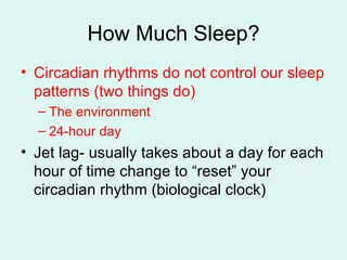 How Much Sleep? Circadian rhythms do not control our sleep patterns (two things do) The environment 24-hour day  Jet lag- usually takes about a day for each hour of time change to “reset” your circadian rhythm (biological clock) 